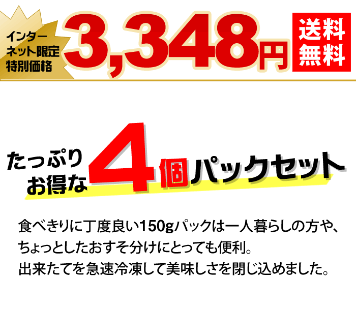 たっぷりお得な４個パックセット　食べきりに丁度良い150gパックは一人暮らしの方や、ちょっとしたおすそ分けにとっても便利。出来たてを急速冷凍して美味しさを閉じ込めました。