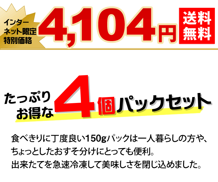 たっぷりお得な4個パックセット 食べきりに丁度良い150gパックは一人暮らしの方や、ちょっとしたおすそ分けにとっても便利。出来たてを急速冷凍して美味しさを閉じ込めました。