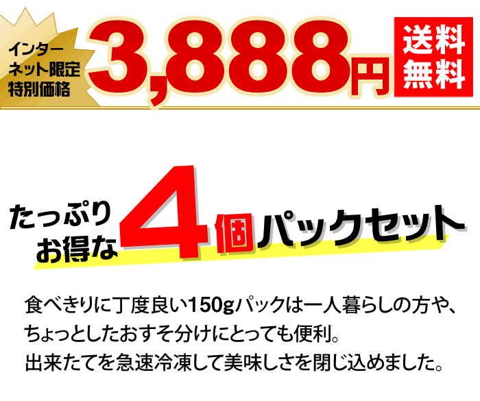 たっぷりお得な4個パックセット 食べきりに丁度良い150gパックは一人暮らしの方や、ちょっとしたおすそ分けにとっても便利。出来たてを急速冷凍して美味しさを閉じ込めました。
