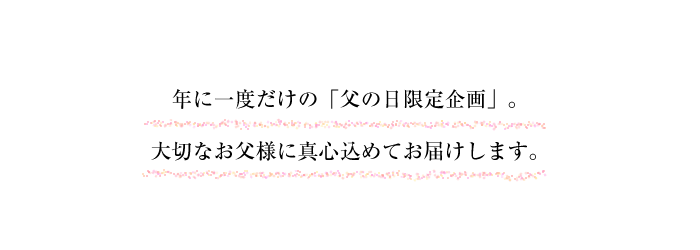 年に一度だけの「父の日限定企画」。大切なお父様に真心込めてお届けします。